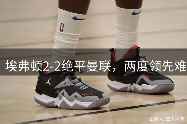 埃弗顿2‑2绝平曼联，两度领先难赢球B费力竭，揭3轮只赢一场症结